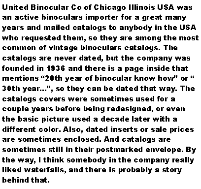 Text Box: United Binocular Co of Chicago Illinois USA was an active binoculars importer for a great many years and mailed catalogs to anybody in the USA who requested them, so they are among the most common of vintage binoculars catalogs. The catalogs are never dated, but the company was founded in 1936 and there is a page inside that mentions 20th year of binocular know how or  30th year, so they can be dated that way. The catalogs covers were sometimes used for a couple years before being redesigned, or even the basic picture used a decade later with a different color. Also, dated inserts or sale prices are sometimes enclosed. And catalogs are sometimes still in their postmarked envelope. By the way, I think somebody in the company really liked waterfalls, and there is probably a story behind that.