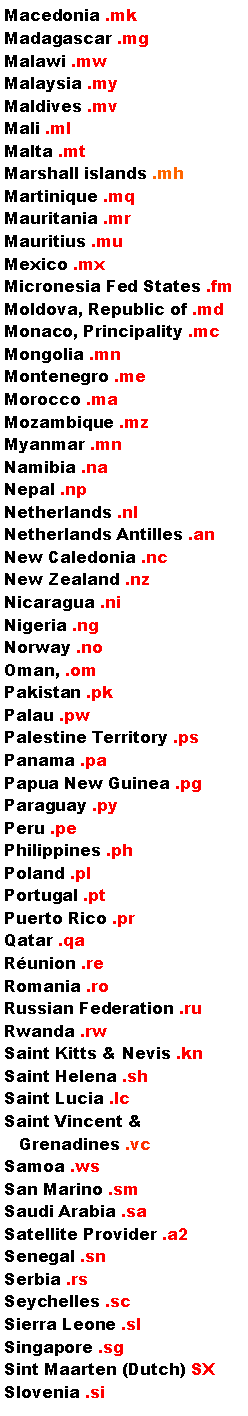 Text Box: Macedonia .mkMadagascar .mgMalawi .mwMalaysia .myMaldives .mvMali .mlMalta .mtMarshall islands .mhMartinique .mqMauritania .mrMauritius .muMexico .mxMicronesia Fed States .fmMoldova, Republic of .mdMonaco, Principality .mcMongolia .mnMontenegro .meMorocco .maMozambique .mzMyanmar .mnNamibia .naNepal .npNetherlands .nlNetherlands Antilles .anNew Caledonia .ncNew Zealand .nzNicaragua .niNigeria .ngNorway .noOman, .om Pakistan .pkPalau .pwPalestine Territory .psPanama .paPapua New Guinea .pgParaguay .pyPeru .pePhilippines .phPoland .plPortugal .ptPuerto Rico .prQatar .qaRunion .reRomania .roRussian Federation .ruRwanda .rwSaint Kitts & Nevis .knSaint Helena .shSaint Lucia .lcSaint Vincent &     Grenadines .vcSamoa .wsSan Marino .smSaudi Arabia .saSatellite Provider .a2Senegal .snSerbia .rsSeychelles .scSierra Leone .slSingapore .sgSint Maarten (Dutch) SXSlovenia .si