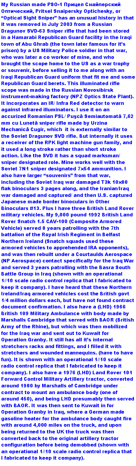 Text Box: My Russian made PSO-1 Прицел Снайперский Оптический, Pritsel Snaipersky Optichesky, or Optical Sight Sniper has an unusual history in that it was removed in July 2003 from a Russian Dragunov SVD-63 Sniper rifle that had been stored in a Hamarabi Republican Guard facility in the Iraqi town of Abu Ghrab (the town later famous for its prison) by a US Military Police soldier in that war, who was later a co worker of mine, and who brought the scope home to the US as a war trophy or souvenir, before selling it to me along with an Iraqi Republican Guard uniform that fit me and some Republican Guard berets. This illuminated rifle scope was made in the Russian Novosibirsk instrument-making factory (NPZ Optics State Plant). It incorporates an IR/ Infra Red detector to warn against infrared illuminators. I use it on an accurized Romanian PSL/ Puşcă Semiautomată 7,62 mm cu Lunetă sniper rifle made by Urzina Mechanic Cugir, which  it is externally similar to the Soviet Dragunov SVD rifle. But internally it uses a receiver of the RPK light machine gun family, and it used a long stroke rather than short stroke action. Like the SVD it has a squad marksman/ sniper designated role. Mine works well with the Soviet 7N1 sniper designated 7x54 ammunition. I also have larger souvenirs from that war, including the Soviet Iraq war damaged T3k 10x80 flak binoculars 3 pages along, and the Iranian/Iraq war damaged and captured/ and then U.S. captured Japanese made border binoculars in Other Binoculars #13. Plus I have three British Land Rover military vehicles. My 9,000 pound 1992 British Land Rover Snatch 1.5 CAV-100 (Composite Armored Vehicle) served 8 years patrolling with the 7th battalion of the Royal Irish Regiment in Belfast Northern Ireland (Snatch squads used these armored vehicles to apprehended IRA opponents), and was then rebuilt under a Courtaulds Aerospace (NP Aerospace) contact specifically for the Iraq War and served 3 years patrolling with the Basra South Battle Group in Iraq (shown with an operational 1//10 scale radio control replica that I fabricated to keep it company). I have heard that these Northern Ireland/Iraq armored vehicles cost the British govt 1/4 million dollars each, but have not found contract document confirmation. I also have a (LHD) 1966 British 109 Military Ambulance with body made by Marshalls Cambridge that served with BAOR (British Army of the Rhine), but which was then mobilized for the Iraq war and sent out to Kuwait for Operation Granby. It still has all its internal stretchers racks and fittings, and I filled it with stretchers and wounded mannequins. (have to have fun). It is shown with an operational 1//10 scale radio control replica that I fabricated to keep it company). I also have a 1976 (LHD) Land Rover 101 Forward Control Military Artillery tractor, converted around 1980 by Marshalls of Cambridge under contract to mount an ambulance body (one of around 450), and being LHD presumably then served with BAOR. It was then sent to Kuwait in for Operation Granby in Iraq, where a German made gasoline heater for the ambulance body caught fire with around 4,000 miles on the truck, and upon being returned to the UK the truck was then converted back to the original artillery tractor configuration before being demobbed (shown with an operational 1//10 scale radio control replica that I fabricated to keep it company).