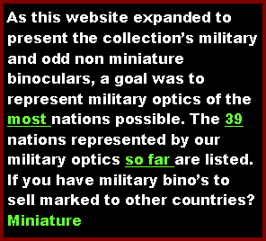 Text Box: As this website expanded to present the collections military and odd non miniature binoculars, a goal was to represent military optics of the most nations possible. The 39 nations represented by our military optics so far are listed.  If you have military binos to sell marked to other countries?Miniature 