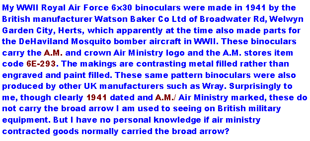 Text Box: My WWII Royal Air Force 6x30 binoculars were made in 1941 by the British manufacturer Watson Baker Co Ltd of Broadwater Rd, Welwyn Garden City, Herts, which apparently at the time also made parts for the DeHaviland Mosquito bomber aircraft in WWII. These binoculars carry the A.M. and crown Air Ministry logo and the A.M. stores item code 6E-293. The makings are contrasting metal filled rather than engraved and paint filled. These same pattern binoculars were also produced by other UK manufacturers such as Wray. Surprisingly to me, though clearly 1941 dated and A.M./ Air Ministry marked, these do not carry the broad arrow I am used to seeing on British military equipment. But I have no personal knowledge if air ministry contracted goods normally carried the broad arrow?