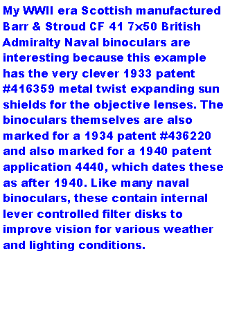 Text Box: My WWII era Scottish manufactured Barr & Stroud CF 41 7x50 British Admiralty Naval binoculars are interesting because this example has the very clever 1933 patent #416359 metal twist expanding sun shields for the objective lenses. The binoculars themselves are also marked for a 1934 patent #436220 and also marked for a 1940 patent application 4440, which dates these as after 1940. Like many naval binoculars, these contain internal lever controlled filter disks to improve vision for various weather and lighting conditions.