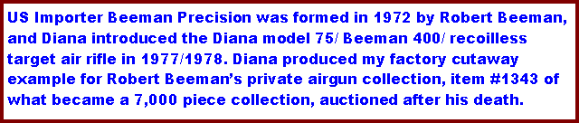 Text Box: US Importer Beeman Precision was formed in 1972 by Robert Beeman, and Diana introduced the Diana model 75/ Beeman 400/ recoilless target air rifle in 1977/1978. Diana produced my factory cutaway example for Robert Beeman�s private airgun collection, item #1343 of what became a 7,000 piece collection, auctioned after his death.
