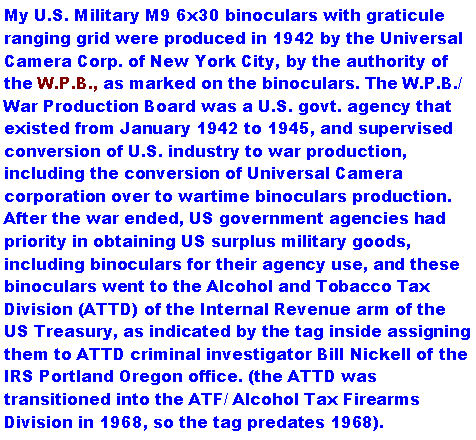 Text Box: My U.S. Military M9 6x30 binoculars with graticule ranging grid were produced in 1942 by the Universal Camera Corp. of New York City, by the authority of the W.P.B., as marked on the binoculars. The W.P.B./ War Production Board was a U.S. govt. agency that existed from January 1942 to 1945, and supervised conversion of U.S. industry to war production, including the conversion of Universal Camera corporation over to wartime binoculars production. After the war ended, US government agencies had priority in obtaining US surplus military goods, including binoculars for their agency use, and these binoculars went to the Alcohol and Tobacco Tax Division (ATTD) of the Internal Revenue arm of the US Treasury, as indicated by the tag inside assigning them to ATTD criminal investigator Bill Nickell of the IRS Portland Oregon office. (the ATTD was transitioned into the ATF/ Alcohol Tax Firearms Division in 1968, so the tag predates 1968). 