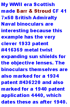 Text Box: My WWII era Scottish made Barr & Stroud CF 41 7x50 British Admiralty Naval binoculars are interesting because this example has the very clever 1933 patent #416359 metal twist expanding sun shields for the objective lenses. The binoculars themselves are also marked for a 1934 patent #436220 and also marked for a 1940 patent application 4440, which dates these as after 1940. 