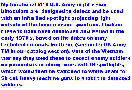 Text Box: My functional M18 U.S. Army night vision binoculars are  designed to detect and be used with an Infra Red spotlight projecting light outside of the human vision spectrum. I believe these to have been developed and issued in the early 1970s, based on the dates on army technical manuals for them. (see under US Army TM in our catalog section). Vets of the Vietnam war say they used these to detect enemy soldiers on perimeters or along rivers with IR spotlights, which would then be switched to white beam for 50 cal. heavy machine guns to shoot the detected soldiers.