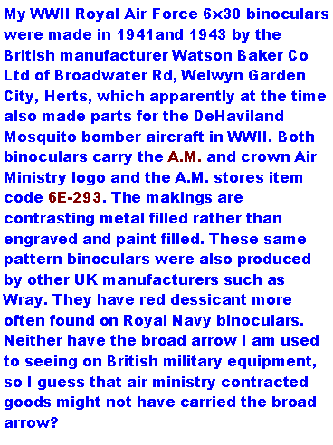 Text Box: My WWII Royal Air Force 6x30 binoculars were made in 1941and 1943 by the British manufacturer Watson Baker Co Ltd of Broadwater Rd, Welwyn Garden City, Herts, which apparently at the time also made parts for the DeHaviland Mosquito bomber aircraft in WWII. Both binoculars carry the A.M. and crown Air Ministry logo and the A.M. stores item code 6E-293. The makings are contrasting metal filled rather than engraved and paint filled. These same pattern binoculars were also produced by other UK manufacturers such as Wray. They have red dessicant more often found on Royal Navy binoculars. Neither have the broad arrow I am used to seeing on British military equipment, so I guess that air ministry contracted goods might not have carried the broad arrow?