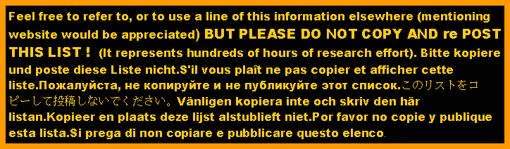 Text Box: Feel free to refer to, or to use a line of this information elsewhere (mentioning website would be appreciated) BUT PLEASE DO NOT COPY AND re POST THIS LIST !  (It represents hundreds of hours of research effort). Bitte kopiere und poste diese Liste nicht.S'il vous plat ne pas copier et afficher cette liste.Пожалуйста, не копируйте и не публикуйте этот список.このリストをコピーして投稿しないでください。Vnligen kopiera inte och skriv den hr listan.Kopieer en plaats deze lijst alstublieft niet.Por favor no copie y publique esta lista.Si prega di non copiare e pubblicare questo elenco.